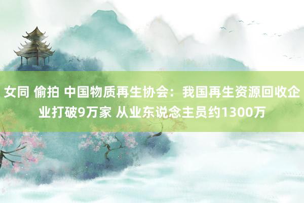 女同 偷拍 中国物质再生协会：我国再生资源回收企业打破9万家 从业东说念主员约1300万