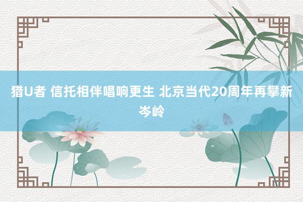 猎U者 信托相伴唱响更生 北京当代20周年再攀新岑岭