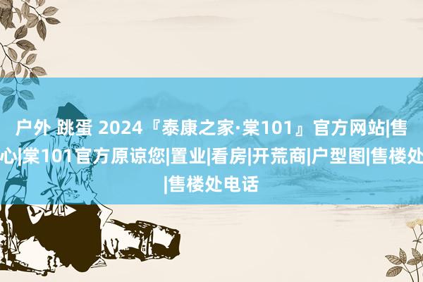 户外 跳蛋 2024『泰康之家·棠101』官方网站|售楼中心|棠101官方原谅您|置业|看房|开荒商|户型图|售楼处电话